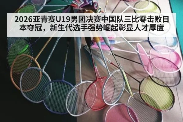 2026亚青赛U19男团决赛中国队三比零击败日本夺冠,新生代选手强势崛起彰显人才厚度
