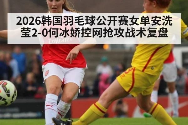 2026韩国羽毛球公开赛女单安洗莹2-0何冰娇控网抢攻战术复盘